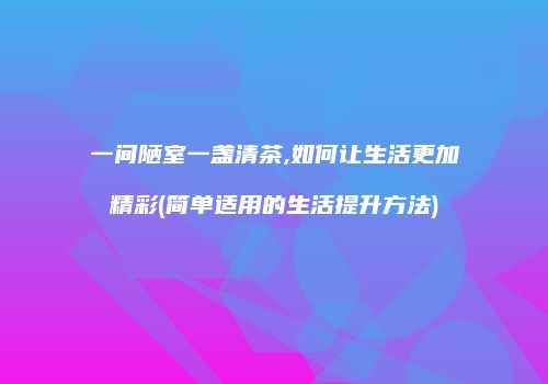 一间陋室一盏清茶,如何让生活更加精彩(简单适用的生活提升方法)