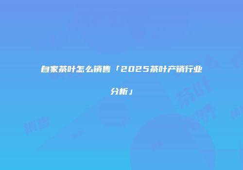 自家茶叶怎么销售「2025茶叶产销行业分析」