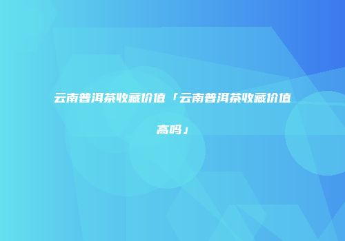 云南普洱茶收藏价值「云南普洱茶收藏价值高吗」