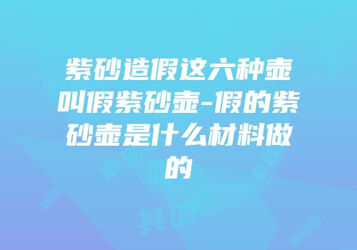 紫砂造假这六种壶叫假紫砂壶-假的紫砂壶是什么材料做的