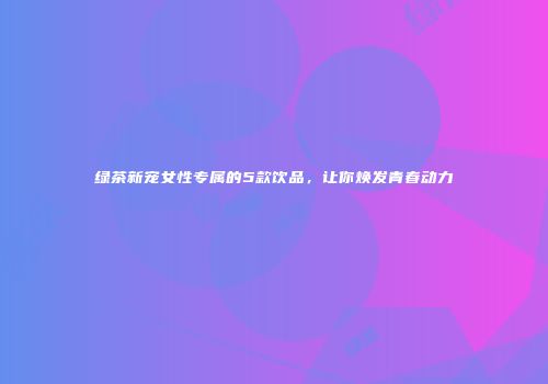 绿茶新宠女性专属的5款饮品，让你焕发青春动力