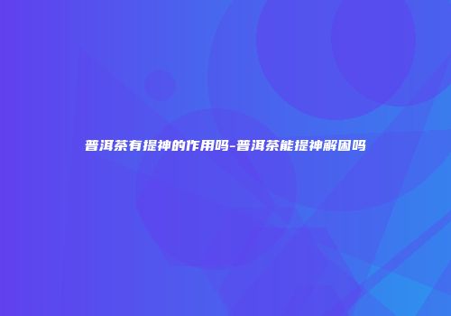 普洱茶有提神的作用吗-普洱茶能提神解困吗