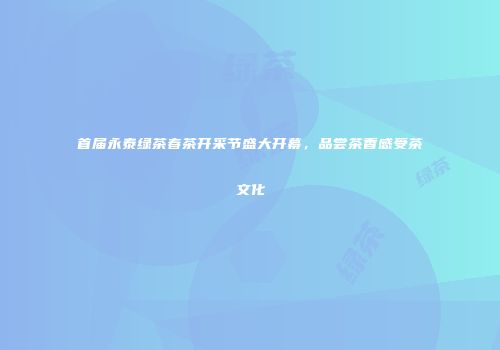 首届永泰绿茶春茶开采节盛大开幕，品尝茶香感受茶文化