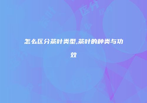 怎么区分茶叶类型,茶叶的种类与功效