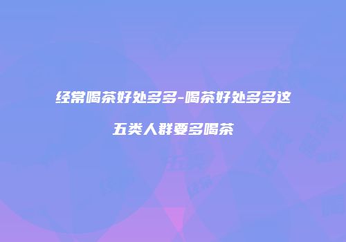 经常喝茶好处多多-喝茶好处多多这五类人群要多喝茶
