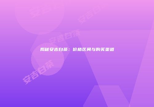 揭秘安吉白茶：价格区间与购买渠道