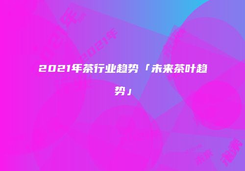2021年茶行业趋势「未来茶叶趋势」