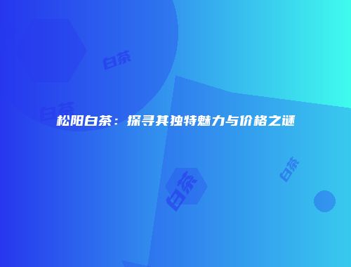 松阳白茶：探寻其独特魅力与价格之谜