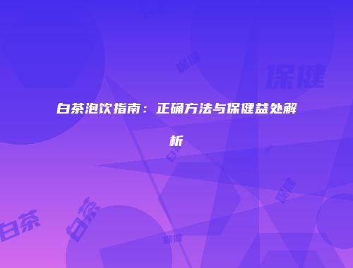 白茶泡饮指南：正确方法与保健益处解析