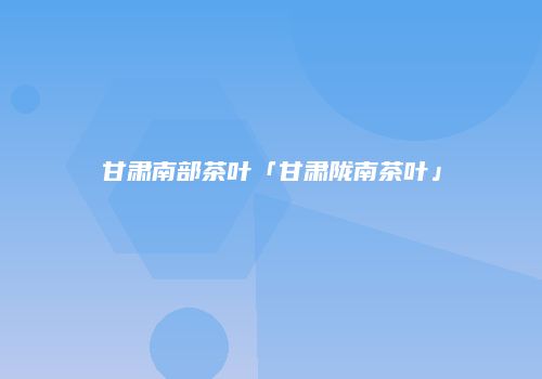 甘肃南部茶叶「甘肃陇南茶叶」
