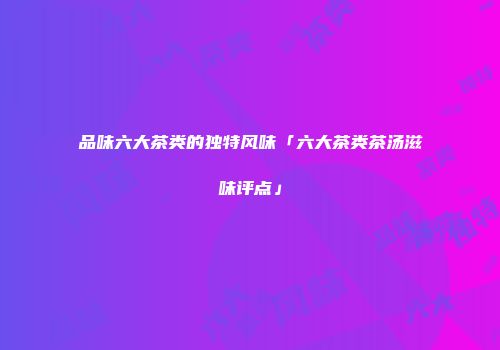 品味六大茶类的独特风味「六大茶类茶汤滋味评点」