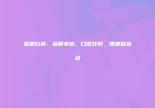 福鼎白茶：品质卓越，口感甘醇，健康益处多
