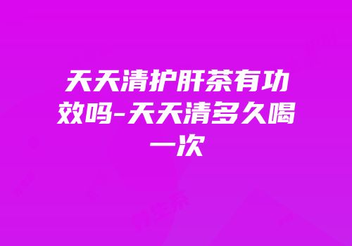 天天清护肝茶有功效吗-天天清多久喝一次