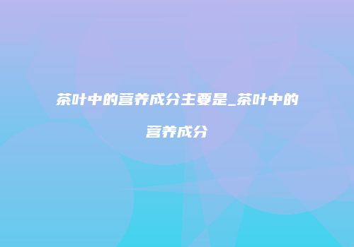 茶叶中的营养成分主要是_茶叶中的营养成分