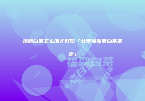 福鼎白茶怎么泡才好喝「北京福鼎老白茶鉴定」
