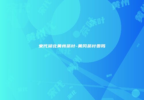 宋代湖北黄州茶叶-黄冈茶叶贵吗