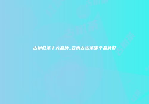 古树红茶十大品牌_云南古树茶哪个品牌好