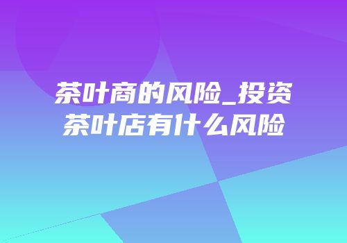 茶叶商的风险_投资茶叶店有什么风险