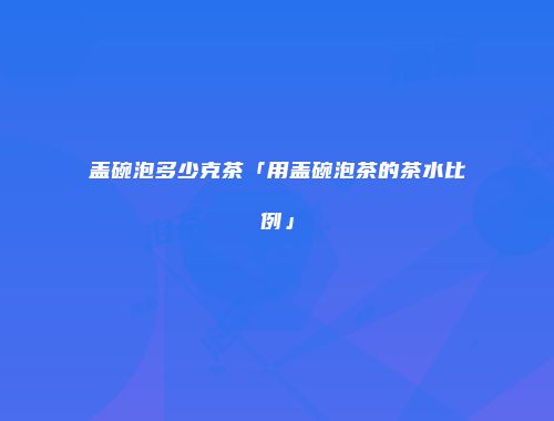 盖碗泡多少克茶「用盖碗泡茶的茶水比例」