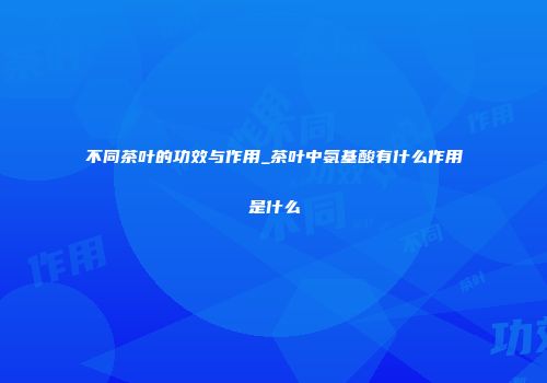 不同茶叶的功效与作用_茶叶中氨基酸有什么作用是什么