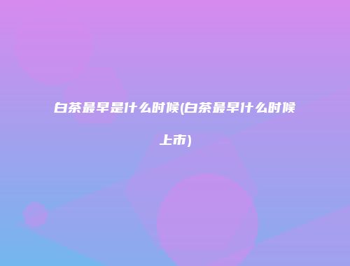 白茶最早是什么时候(白茶最早什么时候上市)