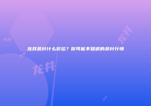 龙井茶叶什么价位？你可能不知道的茶叶行情