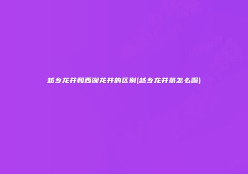越乡龙井和西湖龙井的区别(越乡龙井茶怎么喝)