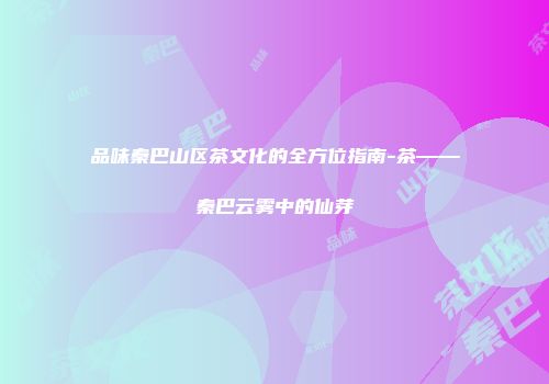 品味秦巴山区茶文化的全方位指南-茶——秦巴云雾中的仙芽