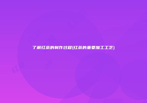 了解红茶的制作过程(红茶的重要加工工艺)