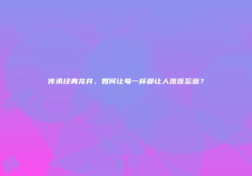 传承经典龙井，如何让每一杯都让人流连忘返？