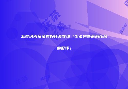 怎样识别花茶的好坏及等级「怎么判断茉莉花茶的好坏」