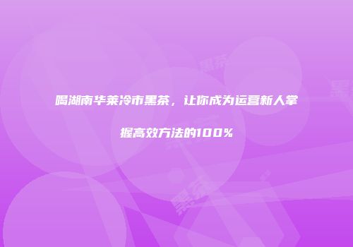 喝湖南华莱冷市黑茶，让你成为运营新人掌握高效方法的100%