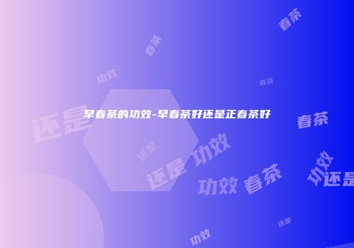 早春茶的功效-早春茶好还是正春茶好