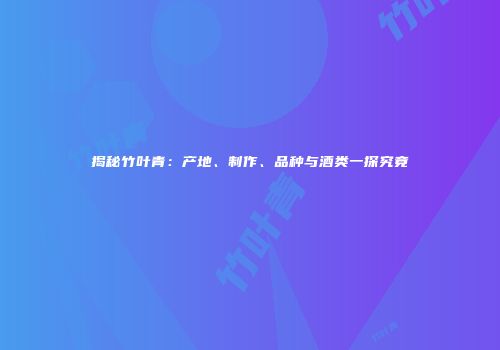 揭秘竹叶青：产地、制作、品种与酒类一探究竟
