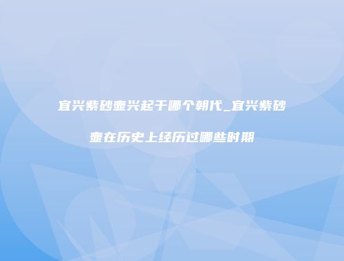 宜兴紫砂壶兴起于哪个朝代_宜兴紫砂壶在历史上经历过哪些时期