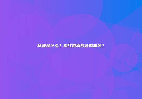 鞣酸是什么？喝红茶真的会有害吗？