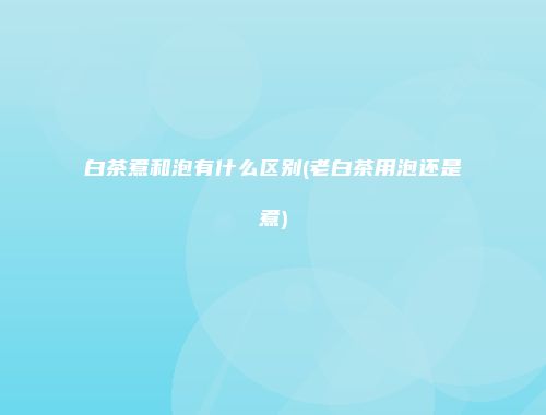 白茶煮和泡有什么区别(老白茶用泡还是煮)