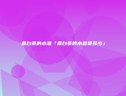 煮白茶的水温「煮白茶的水温是多少」