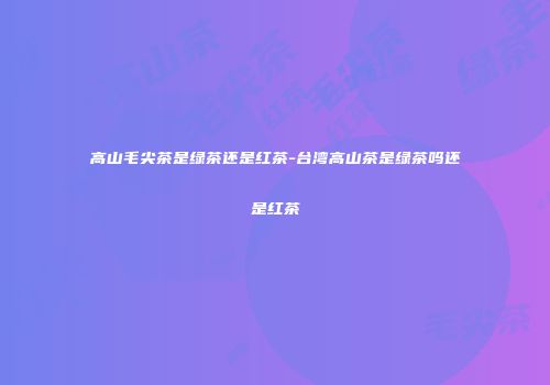 高山毛尖茶是绿茶还是红茶-台湾高山茶是绿茶吗还是红茶