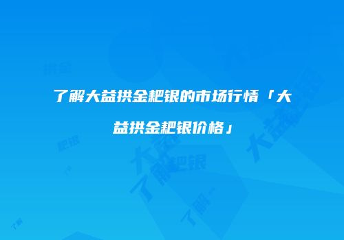了解大益拱金耙银的市场行情「大益拱金耙银价格」