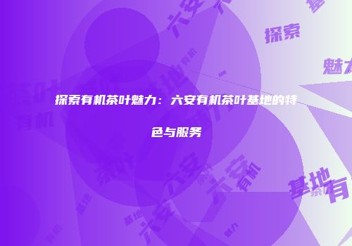 探索有机茶叶魅力：六安有机茶叶基地的特色与服务