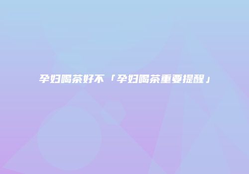 孕妇喝茶好不「孕妇喝茶重要提醒」