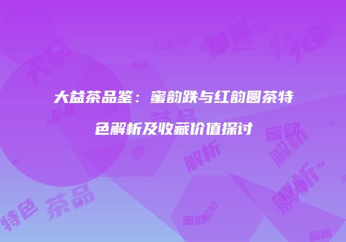 大益茶品鉴：蜜韵跌与红韵圆茶特色解析及收藏价值探讨
