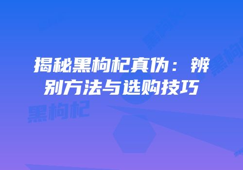 揭秘黑枸杞真伪：辨别方法与选购技巧