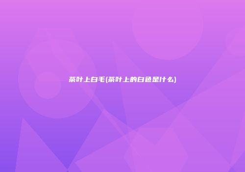 茶叶上白毛(茶叶上的白色是什么)