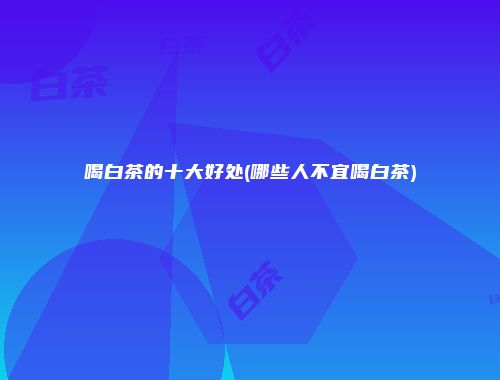 喝白茶的十大好处(哪些人不宜喝白茶)