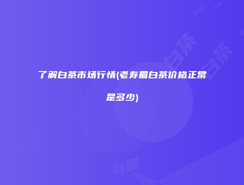 了解白茶市场行情(老寿眉白茶价格正常是多少)