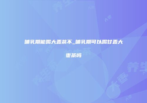 哺乳期能喝大麦茶不_哺乳期可以喝甘麦大枣茶吗