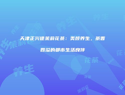 天津正兴德茉莉花茶：美颜养生，茶香四溢的都市生活良伴