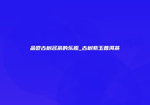 品尝古树名茶的乐趣_古树紫玉普洱茶